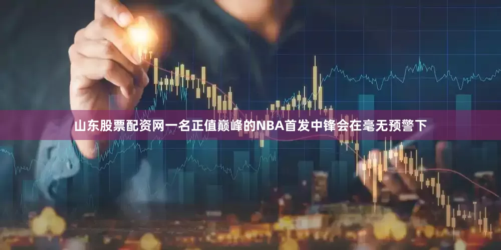 山东股票配资网一名正值巅峰的NBA首发中锋会在毫无预警下