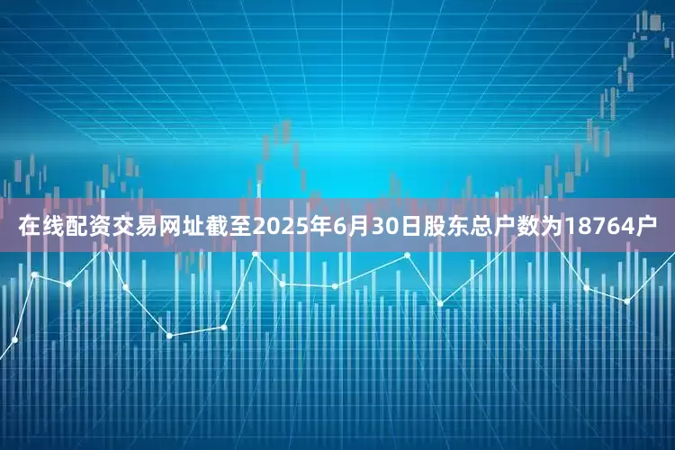 在线配资交易网址截至2025年6月30日股东总户数为18764户