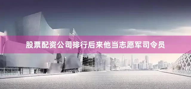 股票配资公司排行后来他当志愿军司令员