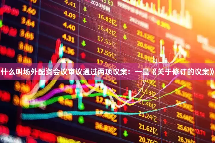 什么叫场外配资会议审议通过两项议案：一是《关于修订的议案》