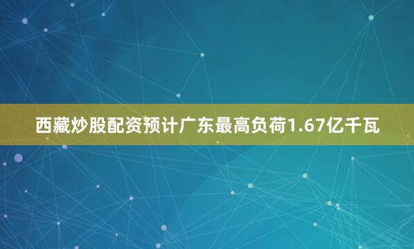 西藏炒股配资预计广东最高负荷1.67亿千瓦