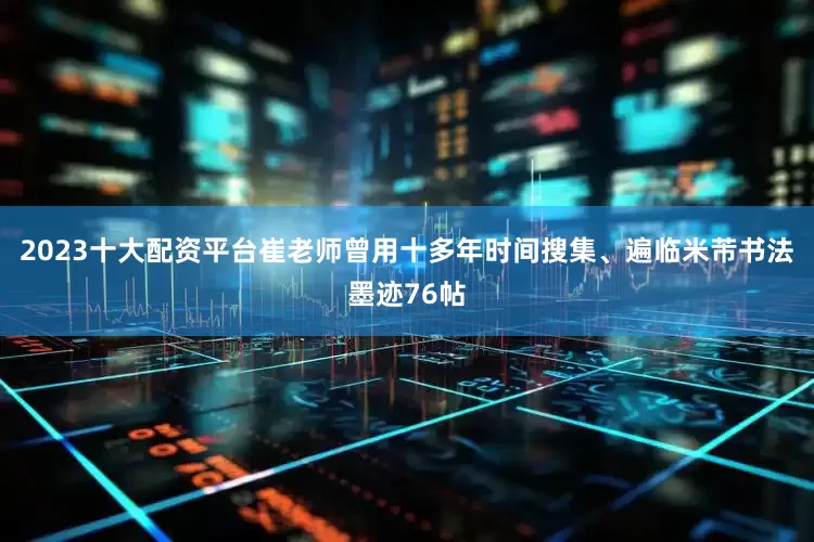 2023十大配资平台崔老师曾用十多年时间搜集、遍临米芾书法墨迹76帖