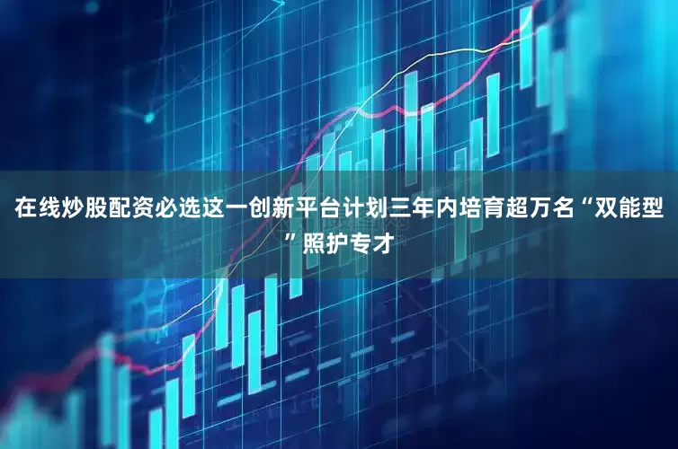 在线炒股配资必选这一创新平台计划三年内培育超万名“双能型”照护专才