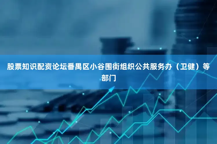 股票知识配资论坛番禺区小谷围街组织公共服务办（卫健）等部门