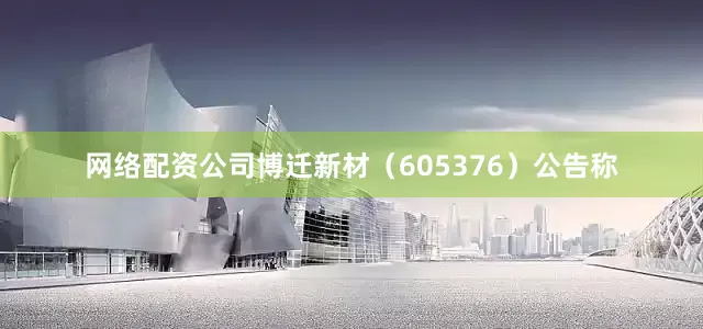 网络配资公司博迁新材（605376）公告称