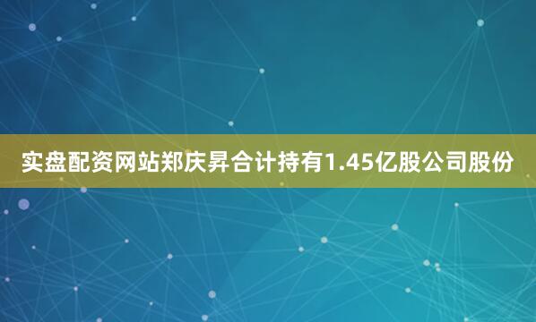 实盘配资网站郑庆昇合计持有1.45亿股公司股份