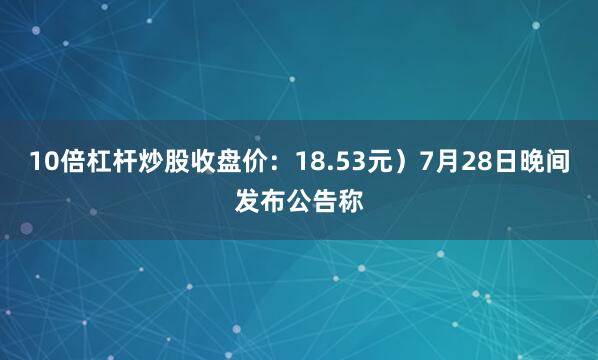 10倍杠杆炒股收盘价：18.53元）7月28日晚间发布公告称