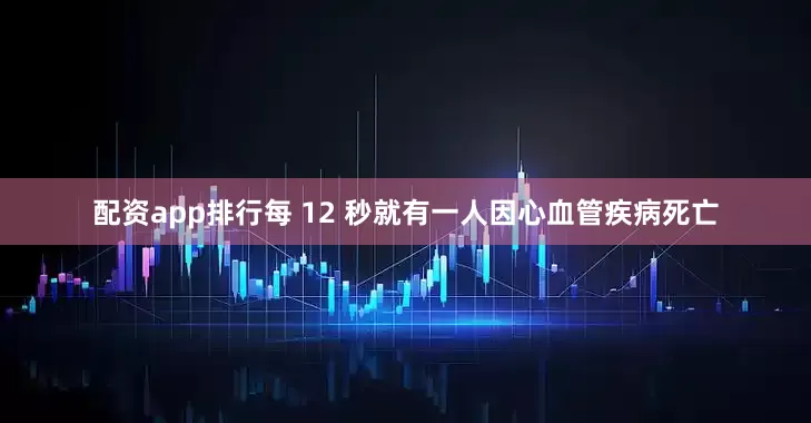 配资app排行每 12 秒就有一人因心血管疾病死亡