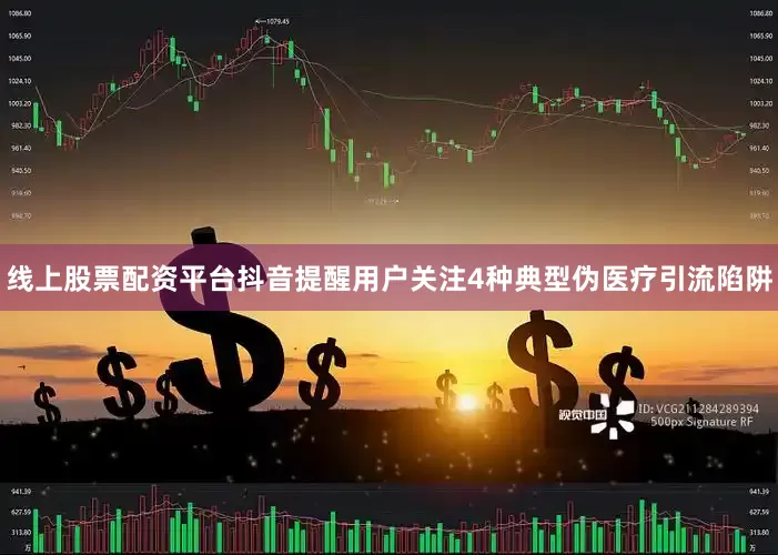 线上股票配资平台抖音提醒用户关注4种典型伪医疗引流陷阱