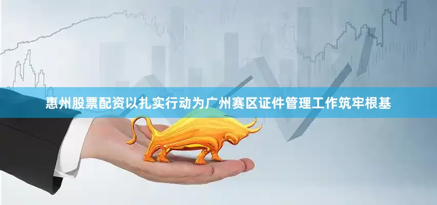 惠州股票配资以扎实行动为广州赛区证件管理工作筑牢根基