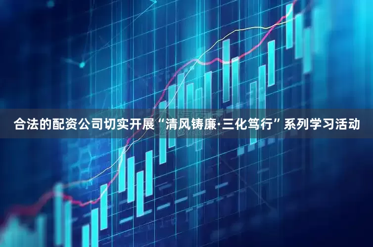 合法的配资公司切实开展“清风铸廉·三化笃行”系列学习活动